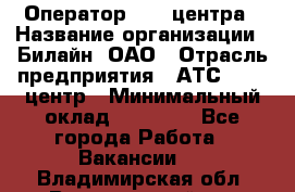 Оператор Call-центра › Название организации ­ Билайн, ОАО › Отрасль предприятия ­ АТС, call-центр › Минимальный оклад ­ 40 000 - Все города Работа » Вакансии   . Владимирская обл.,Вязниковский р-н